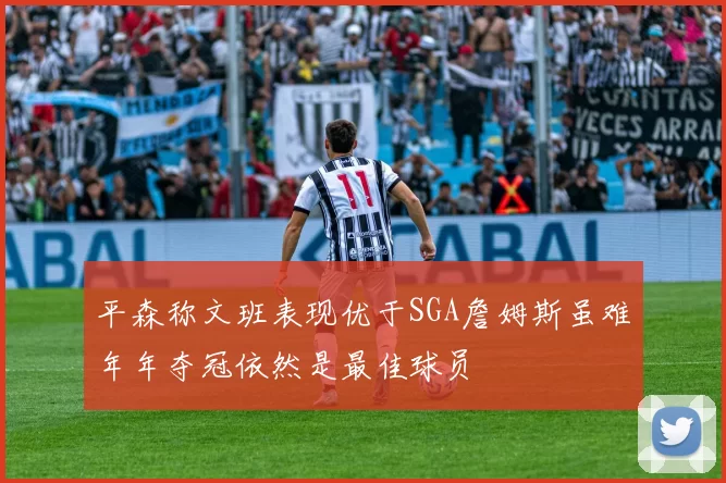 平森称文班表现优于SGA詹姆斯虽难年年夺冠依然是最佳球员