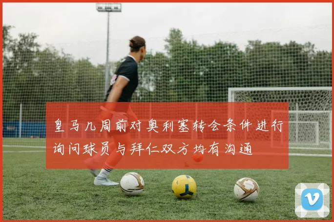 皇马几周前对奥利塞转会条件进行询问球员与拜仁双方均有沟通
