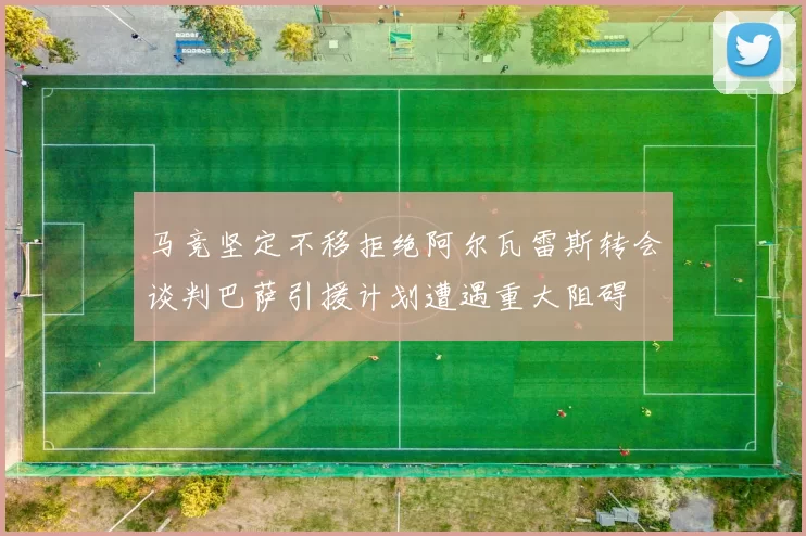 马竞坚定不移拒绝阿尔瓦雷斯转会谈判巴萨引援计划遭遇重大阻碍