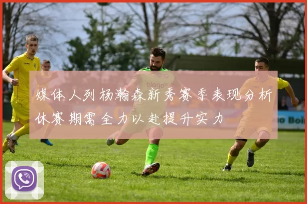 媒体人列杨瀚森新秀赛季表现分析休赛期需全力以赴提升实力