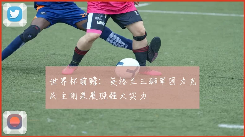 世界杯前瞻：英格兰三狮军团力克民主刚果展现强大实力