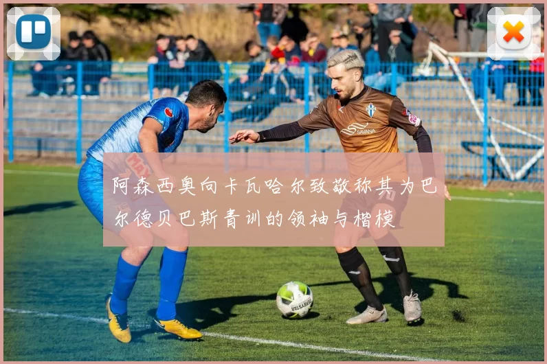 阿森西奥向卡瓦哈尔致敬称其为巴尔德贝巴斯青训的领袖与楷模