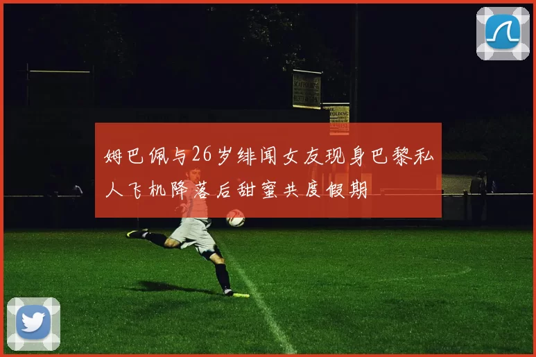 姆巴佩与26岁绯闻女友现身巴黎私人飞机降落后甜蜜共度假期