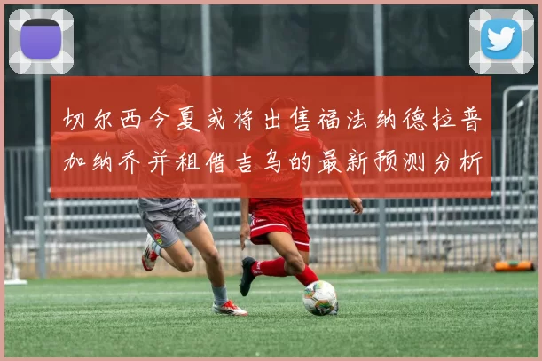 切尔西今夏或将出售福法纳德拉普加纳乔并租借吉乌的最新预测分析