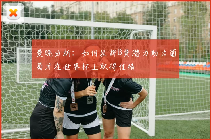 曼晚分析：如何发挥B费潜力助力葡萄牙在世界杯上取得佳绩