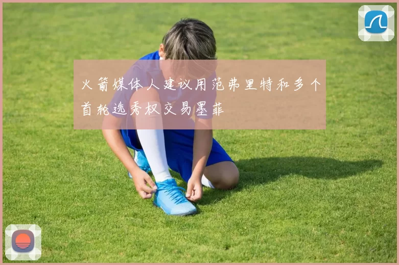 火箭媒体人建议用范弗里特和多个首轮选秀权交易墨菲