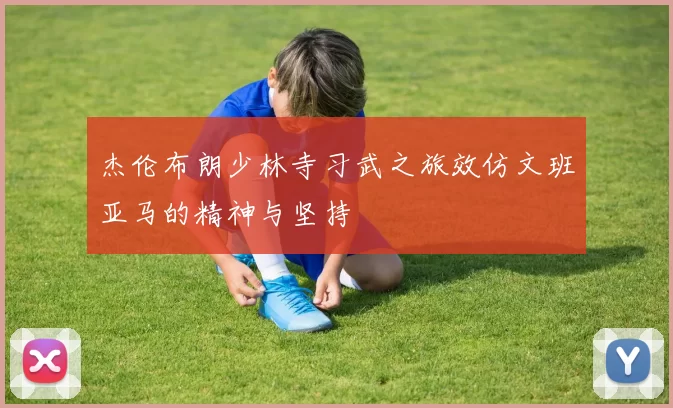 杰伦布朗少林寺习武之旅效仿文班亚马的精神与坚持