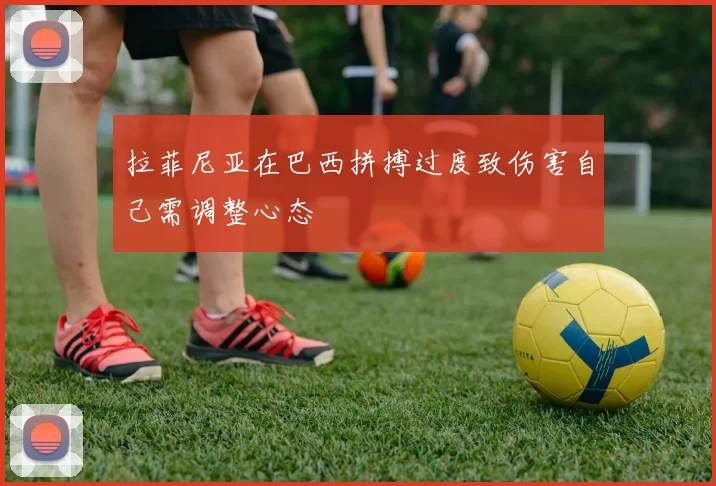 拉菲尼亚在巴西拼搏过度致伤害自己需调整心态