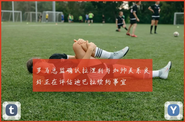 罗马总监确认拉涅利与加帅关系良好正在评估迪巴拉续约事宜