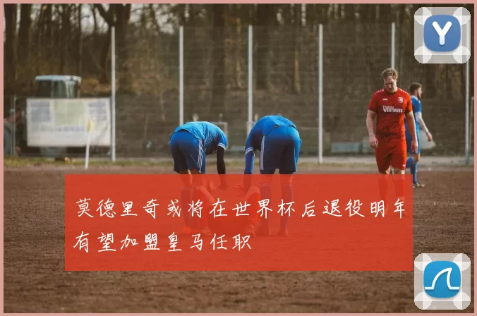 莫德里奇或将在世界杯后退役明年有望加盟皇马任职