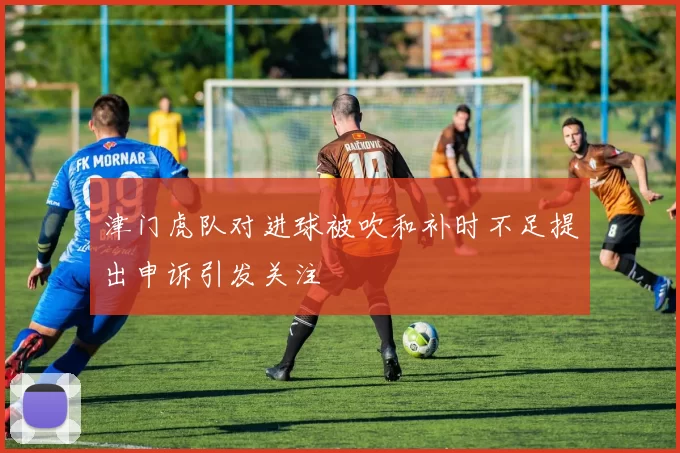 津门虎队对进球被吹和补时不足提出申诉引发关注