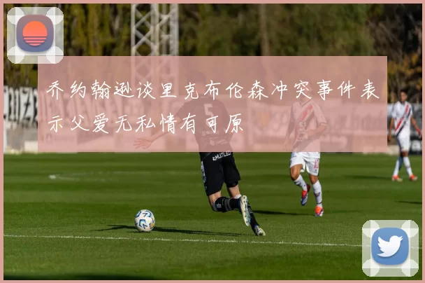 乔约翰逊谈里克布伦森冲突事件表示父爱无私情有可原
