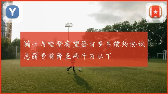 骑士与哈登有望签订多年续约协议总薪资将降至两千万以下