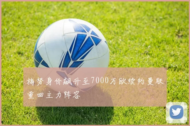 梅努身价飙升至7000万欧续约曼联重回主力阵容