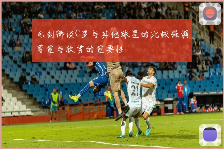 毛剑卿谈C罗与其他球星的比较强调尊重与欣赏的重要性