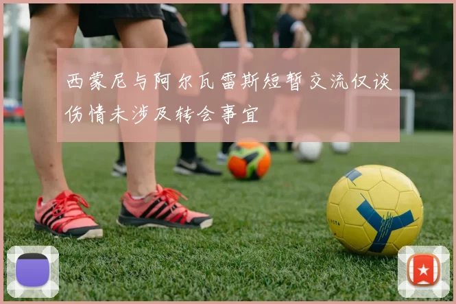 西蒙尼与阿尔瓦雷斯短暂交流仅谈伤情未涉及转会事宜