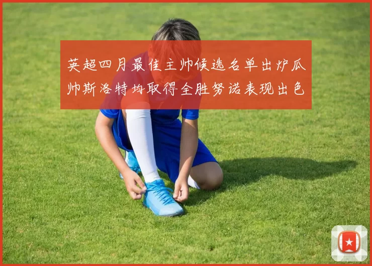 英超四月最佳主帅候选名单出炉瓜帅斯洛特均取得全胜努诺表现出色