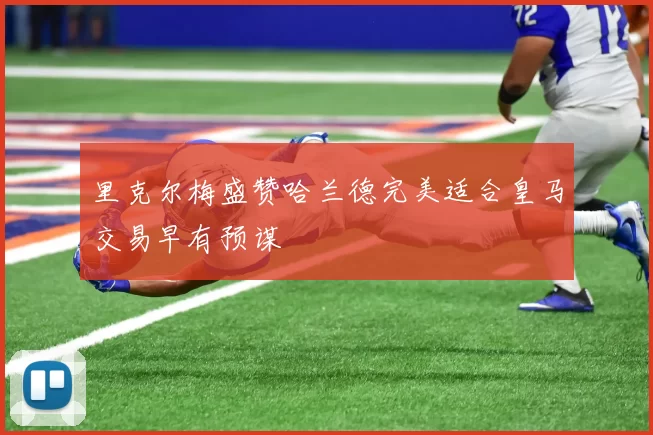 里克尔梅盛赞哈兰德完美适合皇马交易早有预谋