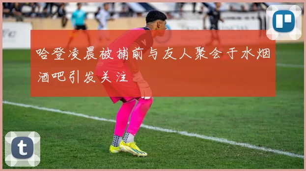 哈登凌晨被捕前与友人聚会于水烟酒吧引发关注