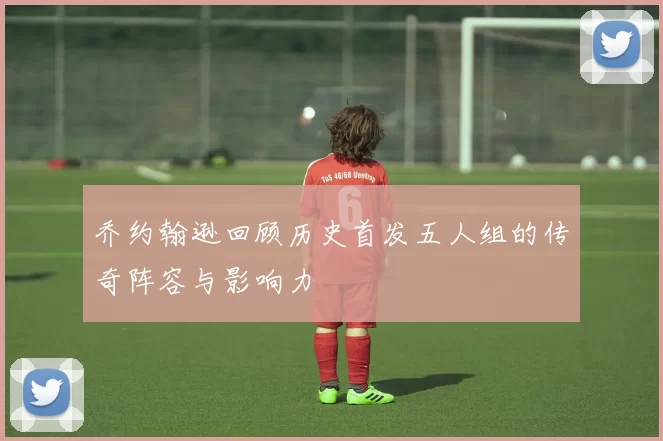 乔约翰逊回顾历史首发五人组的传奇阵容与影响力