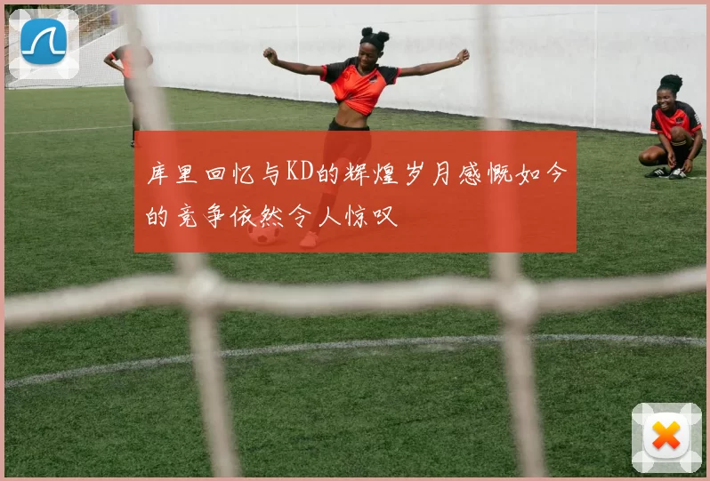 库里回忆与KD的辉煌岁月感慨如今的竞争依然令人惊叹