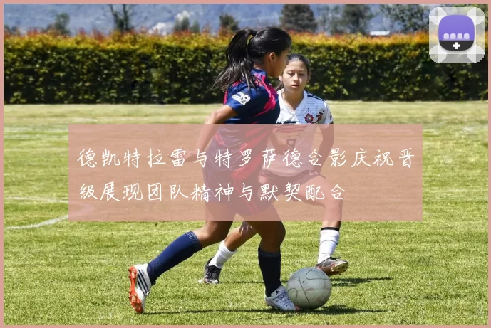 德凯特拉雷与特罗萨德合影庆祝晋级展现团队精神与默契配合