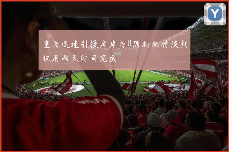 皇马迅速引援库库与B席科纳特谈判仅用两天时间完成