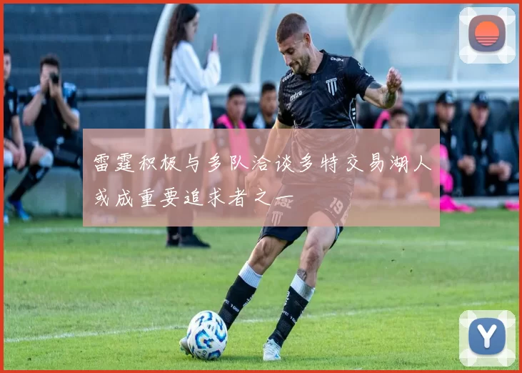 雷霆积极与多队洽谈多特交易湖人或成重要追求者之一